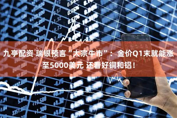九亭配资 瑞银预言“大宗牛市”：金价Q1末就能涨至5000美元 还看好铜和铝！