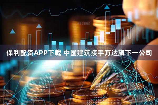 保利配资APP下载 中国建筑接手万达旗下一公司