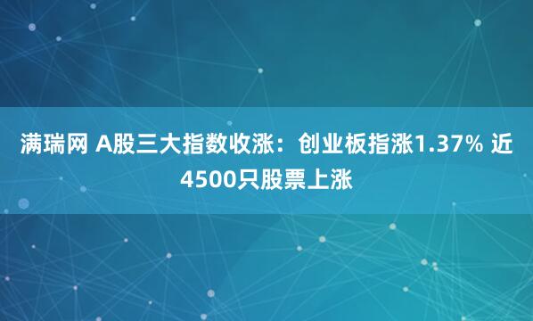 满瑞网 A股三大指数收涨：创业板指涨1.37% 近4500只股票上涨