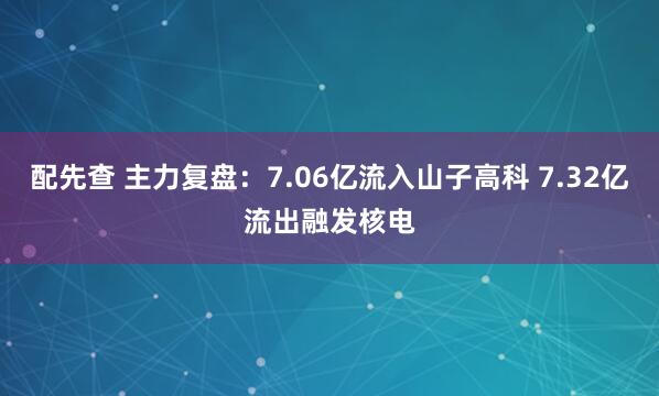 配先查 主力复盘：7.06亿流入山子高科 7.32亿流出融发核电
