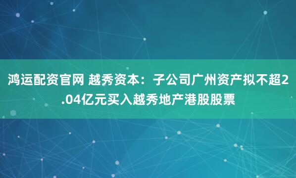 鸿运配资官网 越秀资本：子公司广州资产拟不超2.04亿元买入越秀地产港股股票