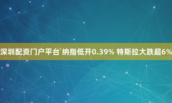 深圳配资门户平台 纳指低开0.39% 特斯拉大跌超6%