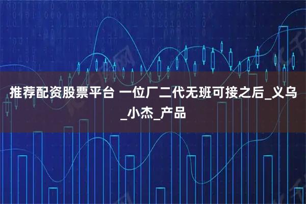 推荐配资股票平台 一位厂二代无班可接之后_义乌_小杰_产品