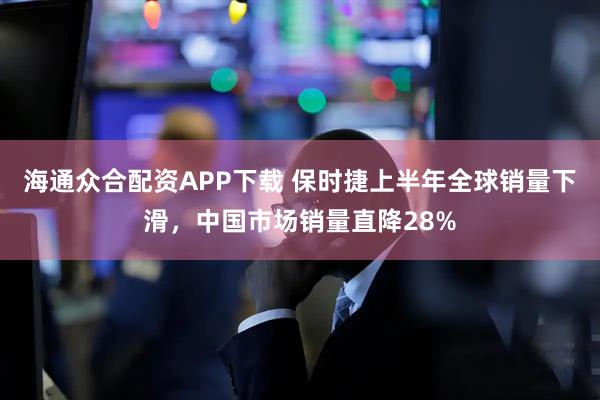 海通众合配资APP下载 保时捷上半年全球销量下滑，中国市场销量直降28%