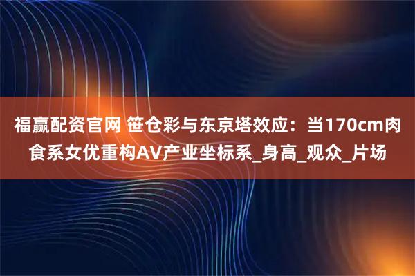 福赢配资官网 笹仓彩与东京塔效应：当170cm肉食系女优重构AV产业坐标系_身高_观众_片场