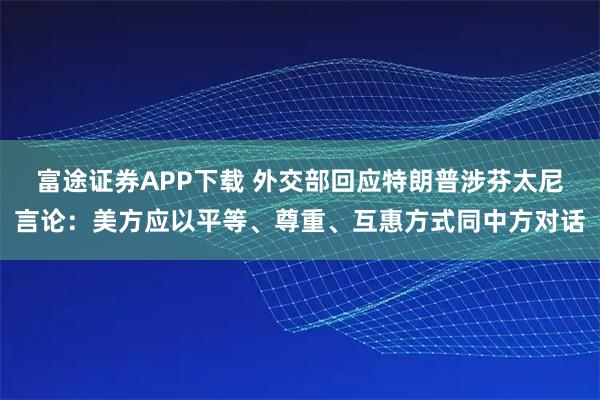 富途证券APP下载 外交部回应特朗普涉芬太尼言论：美方应以平等、尊重、互惠方式同中方对话