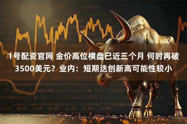 1号配资官网 金价高位横盘已近三个月 何时再破3500美元？业内：短期迭创新高可能性较小