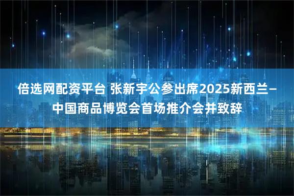 倍选网配资平台 张新宇公参出席2025新西兰—中国商品博览会首场推介会并致辞