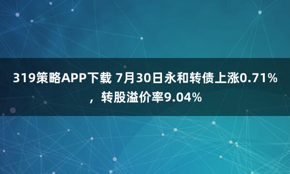 319策略APP下载 7月30日永和转债上涨0.71%，转股溢价率9.04%