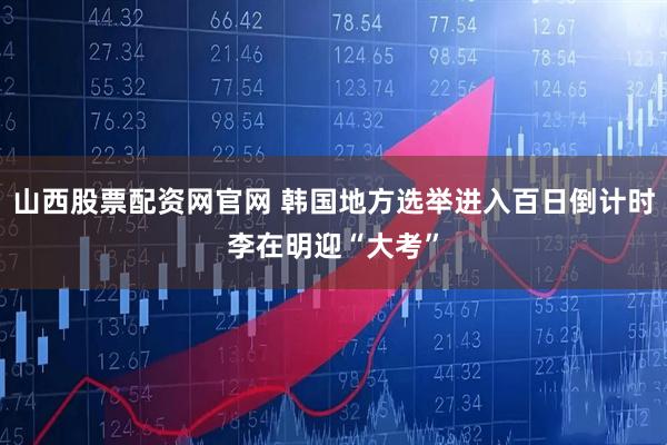 山西股票配资网官网 韩国地方选举进入百日倒计时　李在明迎“大考”