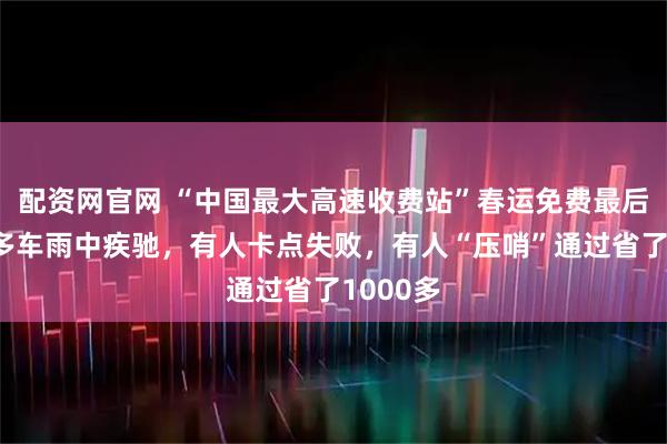 配资网官网 “中国最大高速收费站”春运免费最后一夜：多车雨中疾驰，有人卡点失败，有人“压哨”通过省了1000多