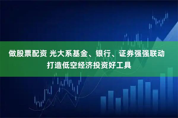 做股票配资 光大系基金、银行、证券强强联动  打造低空经济投资好工具