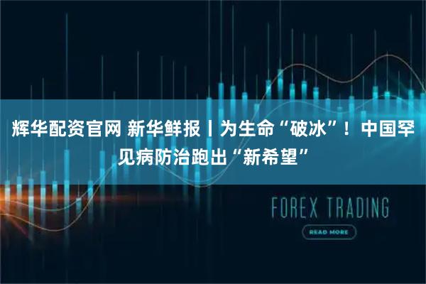 辉华配资官网 新华鲜报丨为生命“破冰”！中国罕见病防治跑出“新希望”