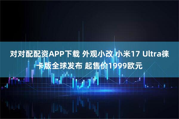 对对配配资APP下载 外观小改 小米17 Ultra徕卡版全球发布 起售价1999欧元