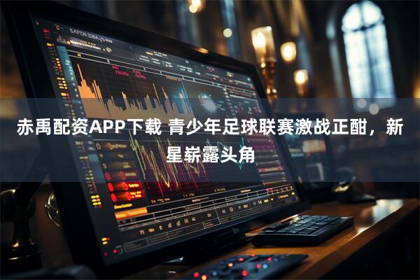 赤禹配资APP下载 青少年足球联赛激战正酣，新星崭露头角