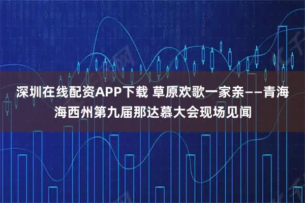 深圳在线配资APP下载 草原欢歌一家亲——青海海西州第九届那达慕大会现场见闻