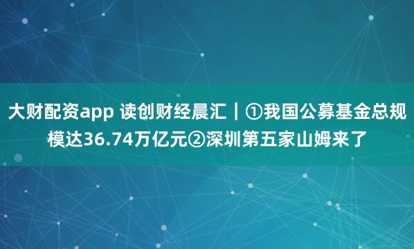 大财配资app 读创财经晨汇|①我国公募基金总规模达36.74万亿元②深圳第五家山姆来了