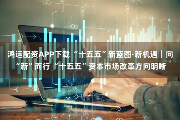 鸿运配资APP下载 “十五五”新蓝图·新机遇|向“新”而行 “十五五”资本市场改革方向明晰