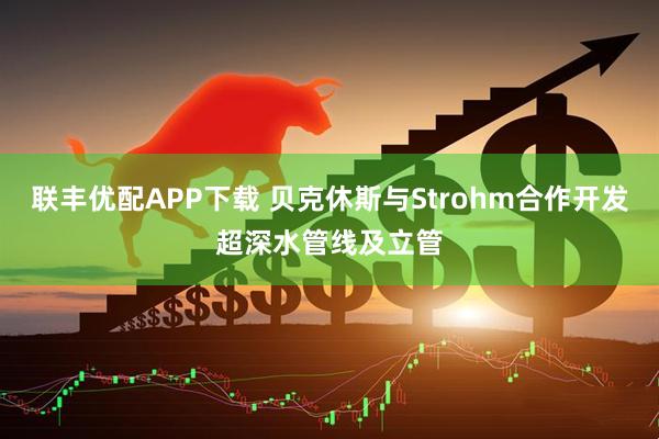 联丰优配APP下载 贝克休斯与Strohm合作开发超深水管线及立管
